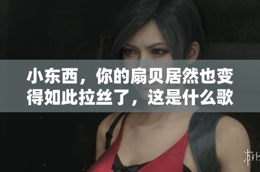 小东西，你的扇贝居然也变得如此拉丝了，这是什么歌曲呢