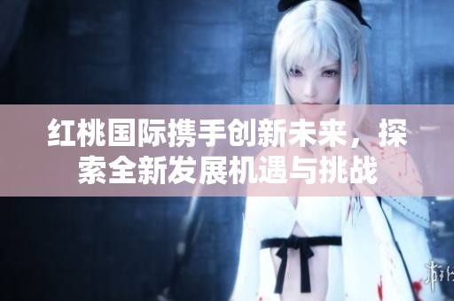 红桃国际携手创新未来，探索全新发展机遇与挑战