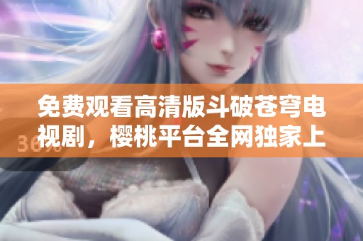 免费观看高清版斗破苍穹电视剧，樱桃平台全网独家上线