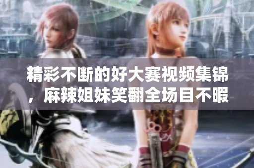 精彩不断的好大赛视频集锦，麻辣姐妹笑翻全场目不暇接