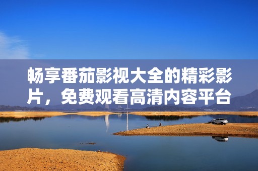 畅享番茄影视大全的精彩影片，免费观看高清内容平台推荐