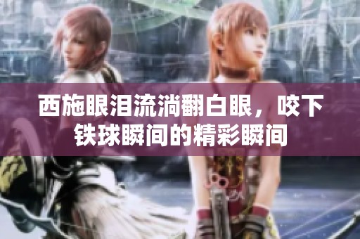 西施眼泪流淌翻白眼，咬下铁球瞬间的精彩瞬间