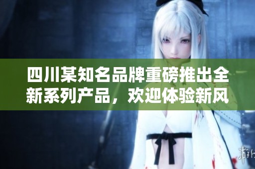 四川某知名品牌重磅推出全新系列产品，欢迎体验新风尚