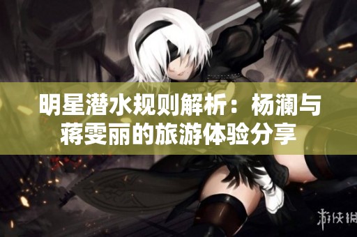 明星潜水规则解析：杨澜与蒋雯丽的旅游体验分享