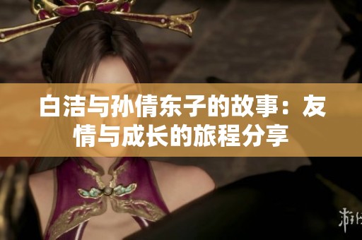 白洁与孙倩东子的故事：友情与成长的旅程分享