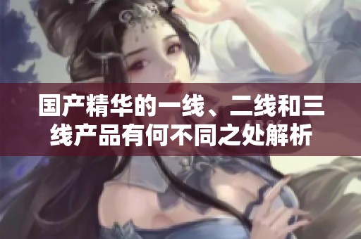 国产精华的一线、二线和三线产品有何不同之处解析