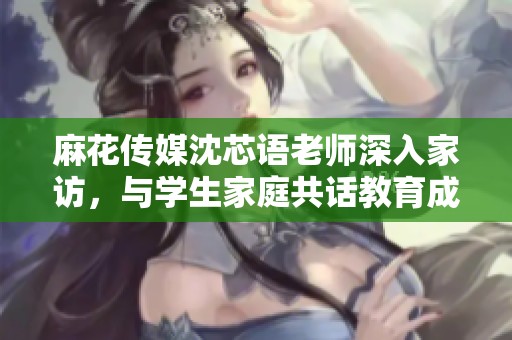 麻花传媒沈芯语老师深入家访，与学生家庭共话教育成长之路