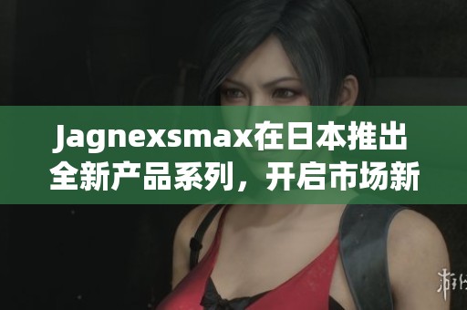 Jagnexsmax在日本推出全新产品系列，开启市场新篇章