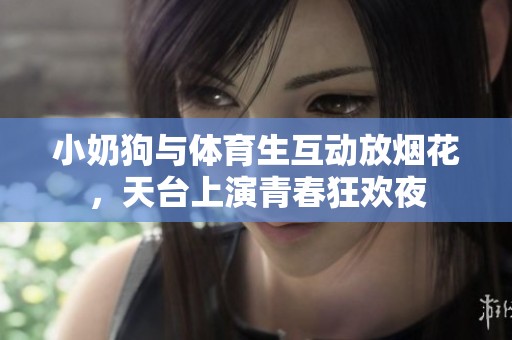 小奶狗与体育生互动放烟花，天台上演青春狂欢夜