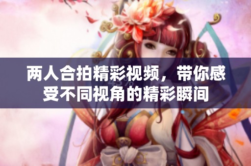 两人合拍精彩视频，带你感受不同视角的精彩瞬间