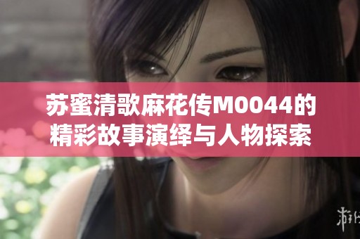 苏蜜清歌麻花传M0044的精彩故事演绎与人物探索