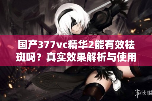 国产377vc精华2能有效祛斑吗？真实效果解析与使用建议