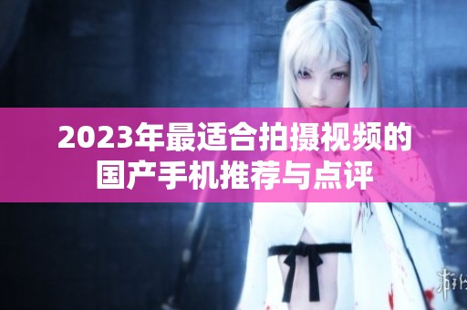 2023年最适合拍摄视频的国产手机推荐与点评