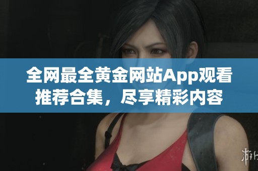 全网最全黄金网站App观看推荐合集，尽享精彩内容