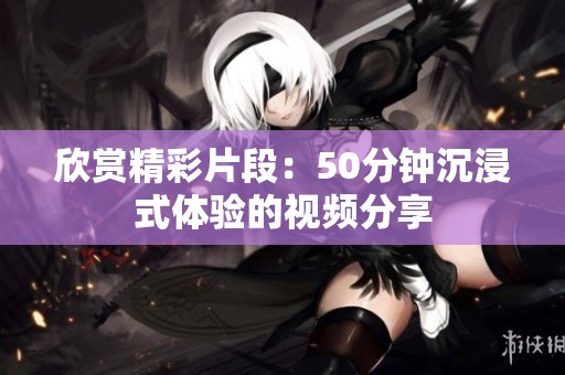 欣赏精彩片段：50分钟沉浸式体验的视频分享