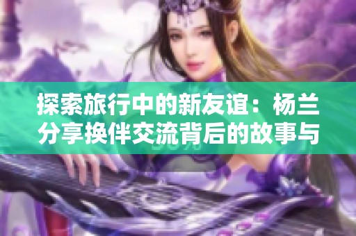探索旅行中的新友谊：杨兰分享换伴交流背后的故事与感悟