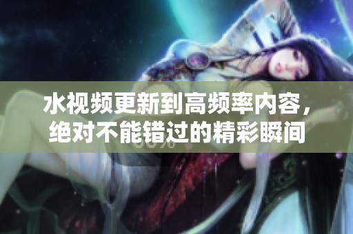 水视频更新到高频率内容，绝对不能错过的精彩瞬间