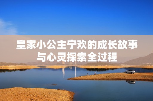 皇家小公主宁欢的成长故事与心灵探索全过程