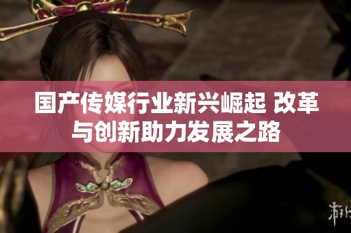 国产传媒行业新兴崛起 改革与创新助力发展之路