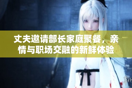丈夫邀请部长家庭聚餐，亲情与职场交融的新鲜体验