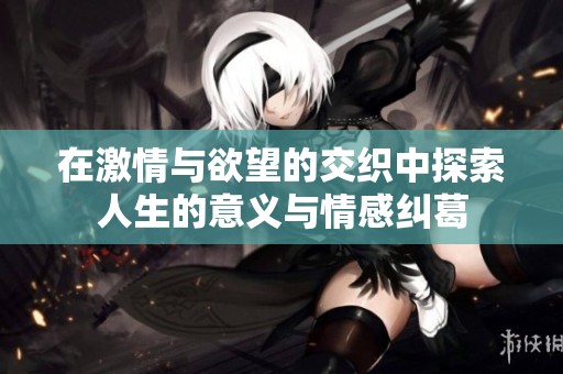 在激情与欲望的交织中探索人生的意义与情感纠葛
