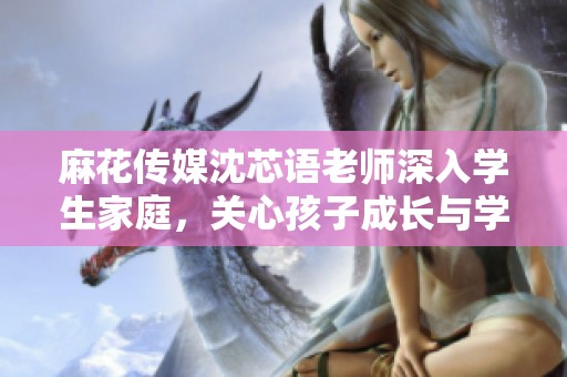 麻花传媒沈芯语老师深入学生家庭，关心孩子成长与学习情况