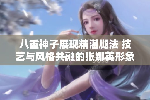 八重神子展现精湛腿法 技艺与风格共融的张娜英形象