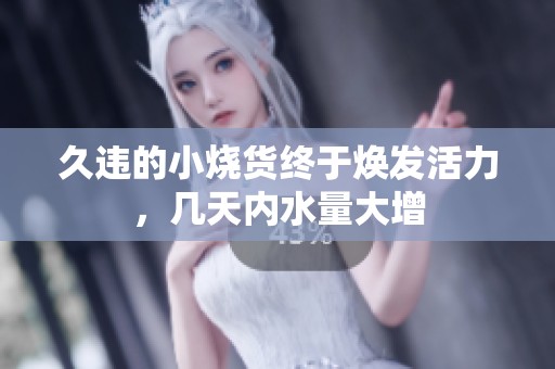 久违的小烧货终于焕发活力，几天内水量大增