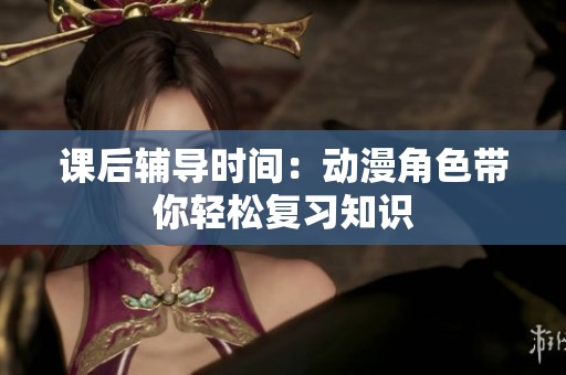 课后辅导时间：动漫角色带你轻松复习知识