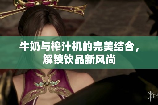 牛奶与榨汁机的完美结合，解锁饮品新风尚
