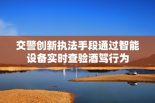 交警创新执法手段通过智能设备实时查验酒驾行为