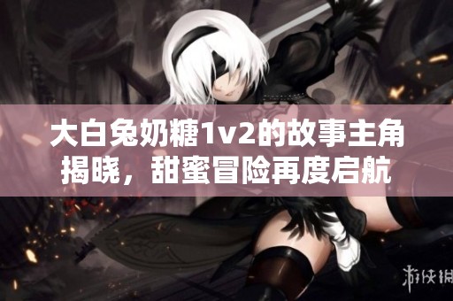 大白兔奶糖1v2的故事主角揭晓，甜蜜冒险再度启航