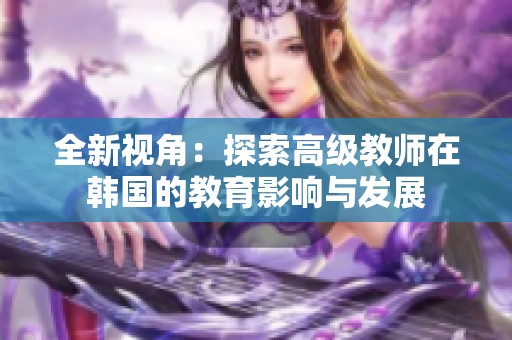 全新视角：探索高级教师在韩国的教育影响与发展