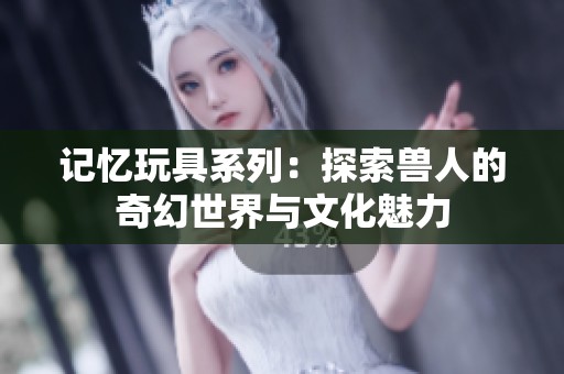 记忆玩具系列：探索兽人的奇幻世界与文化魅力
