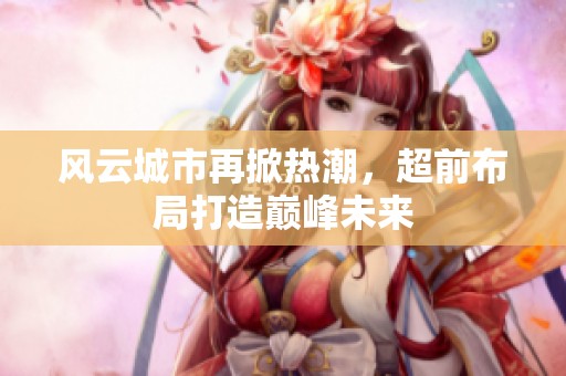 风云城市再掀热潮，超前布局打造巅峰未来
