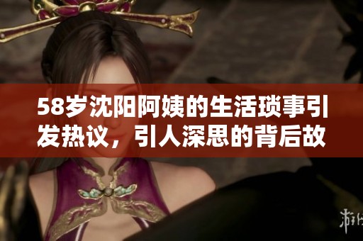 58岁沈阳阿姨的生活琐事引发热议，引人深思的背后故事