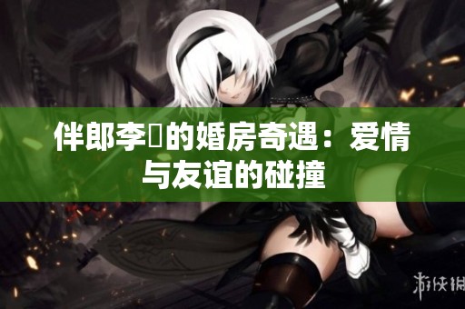 伴郎李喆的婚房奇遇：爱情与友谊的碰撞