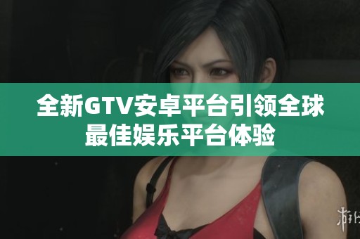 全新GTV安卓平台引领全球最佳娱乐平台体验