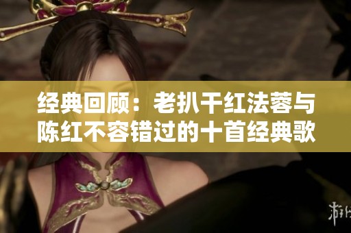 经典回顾：老扒干红法蓉与陈红不容错过的十首经典歌词歌曲