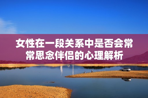 女性在一段关系中是否会常常思念伴侣的心理解析