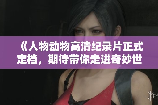 《人物动物高清纪录片正式定档，期待带你走进奇妙世界》