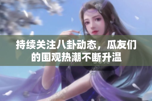 持续关注八卦动态，瓜友们的围观热潮不断升温