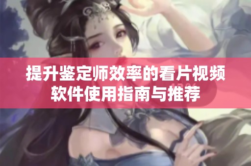 提升鉴定师效率的看片视频软件使用指南与推荐
