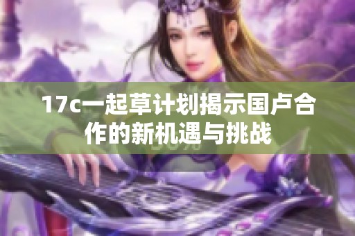 17c一起草计划揭示国卢合作的新机遇与挑战