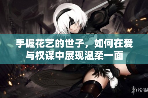 手握花艺的世子，如何在爱与权谋中展现温柔一面