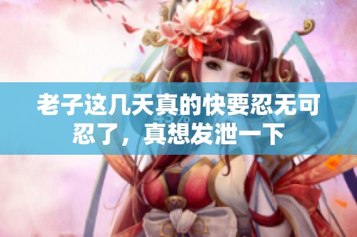 老子这几天真的快要忍无可忍了，真想发泄一下