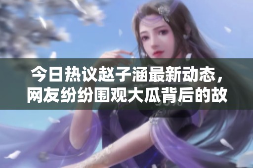 今日热议赵子涵最新动态，网友纷纷围观大瓜背后的故事