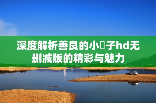 深度解析善良的小峓子hd无删减版的精彩与魅力