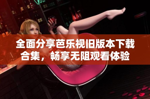 全面分享芭乐视旧版本下载合集，畅享无阻观看体验