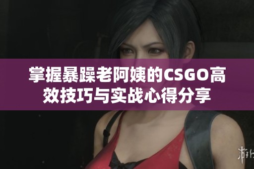 掌握暴躁老阿姨的CSGO高效技巧与实战心得分享